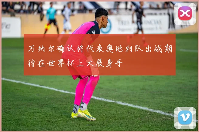 万纳尔确认将代表奥地利队出战期待在世界杯上大展身手