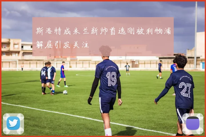 斯洛特成米兰新帅首选刚被利物浦解雇引发关注