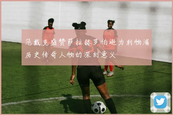范戴克盛赞萨拉赫罗伯逊为利物浦历史传奇人物的深刻意义