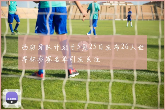 西班牙队计划于5月25日发布26人世界杯参赛名单引发关注
