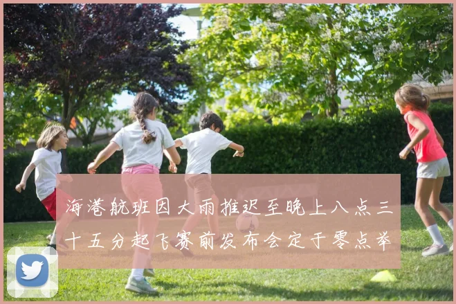 海港航班因大雨推迟至晚上八点三十五分起飞赛前发布会定于零点举行