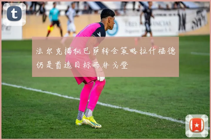 法尔克揭秘巴萨转会策略拉什福德仍是首选目标而非戈登