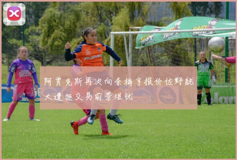 阿贾克斯再次向奈梅亨报价佐野航大遭拒交易前景堪忧