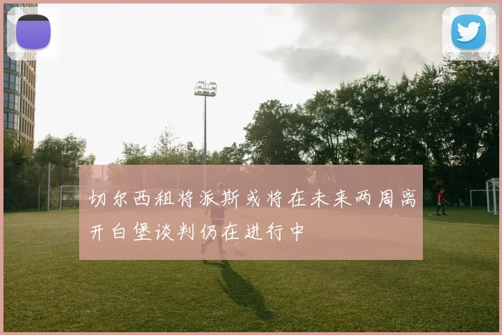 切尔西租将派斯或将在未来两周离开白堡谈判仍在进行中