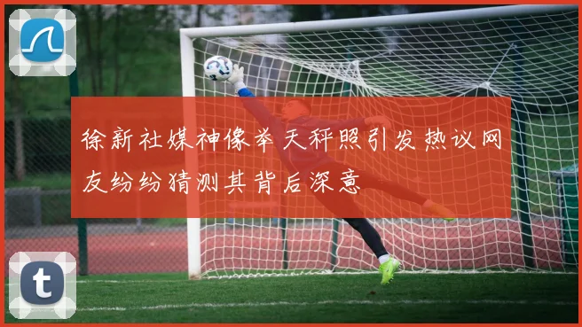 徐新社媒神像举天秤照引发热议网友纷纷猜测其背后深意