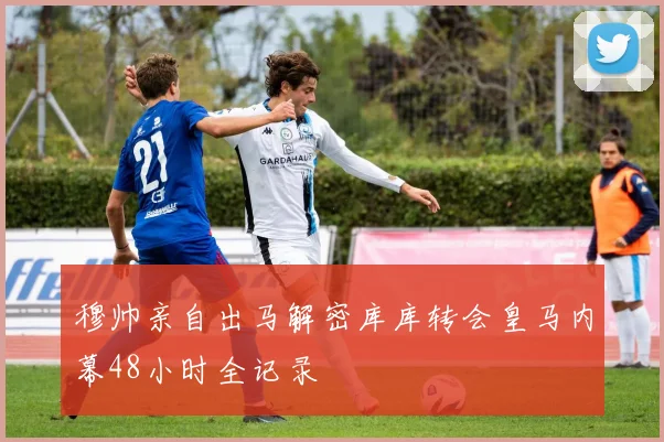 穆帅亲自出马解密库库转会皇马内幕48小时全记录
