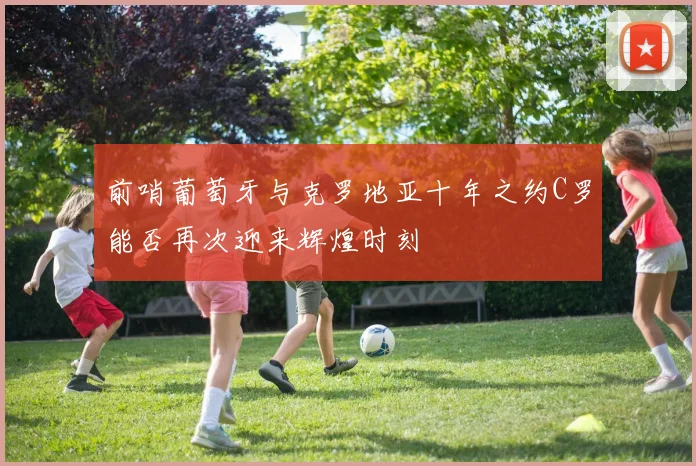 前哨葡萄牙与克罗地亚十年之约C罗能否再次迎来辉煌时刻