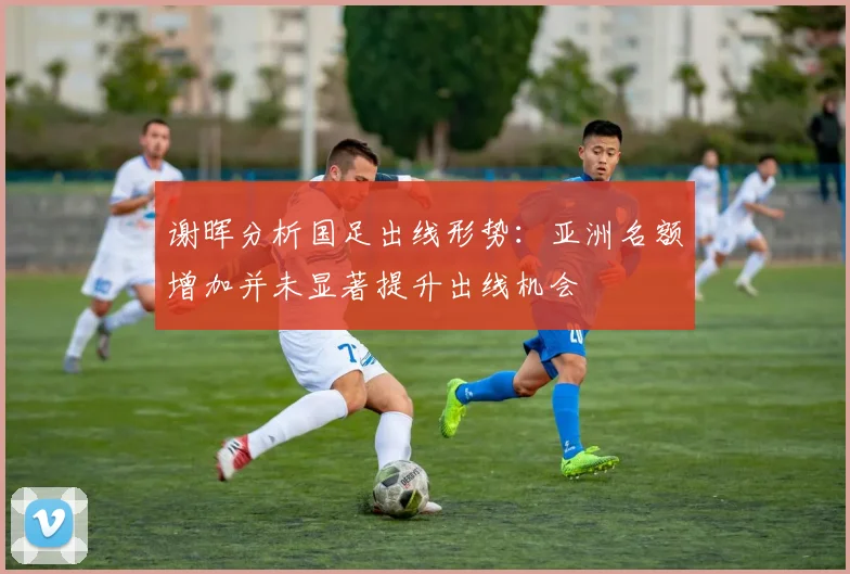 谢晖分析国足出线形势：亚洲名额增加并未显著提升出线机会