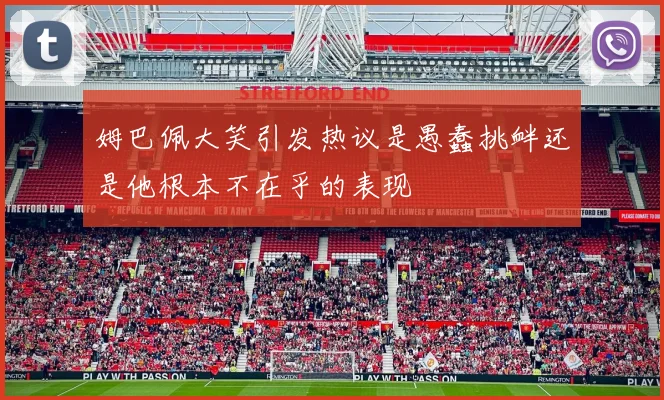 姆巴佩大笑引发热议是愚蠢挑衅还是他根本不在乎的表现