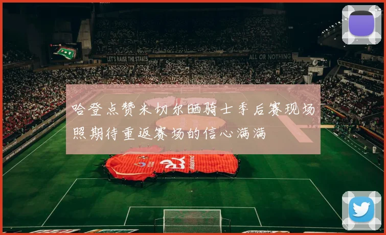 哈登点赞米切尔晒骑士季后赛现场照期待重返赛场的信心满满
