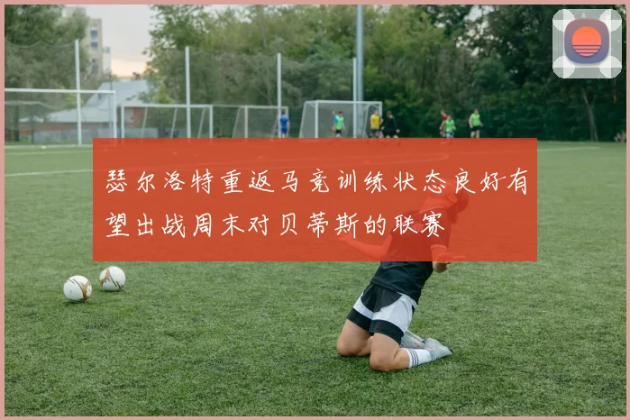 瑟尔洛特重返马竞训练状态良好有望出战周末对贝蒂斯的联赛