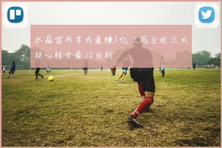 水晶宫两年内豪赚1亿三冠全收三大核心转会豪门分析
