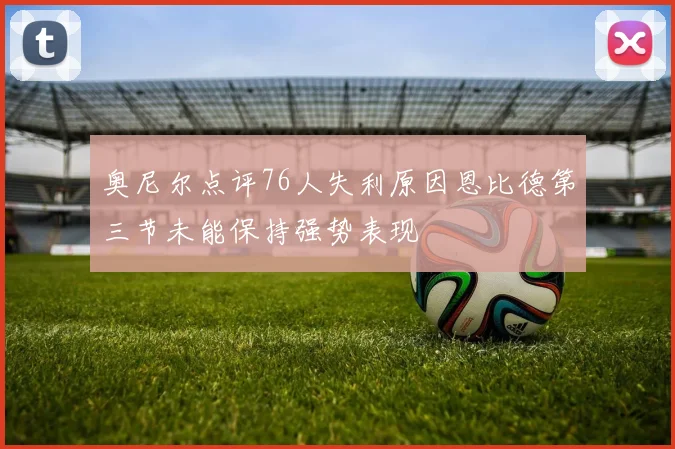 奥尼尔点评76人失利原因恩比德第三节未能保持强势表现