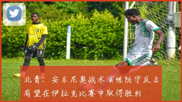 北青：安东尼奥战术演练防守反击有望在伊拉克比赛中取得胜利