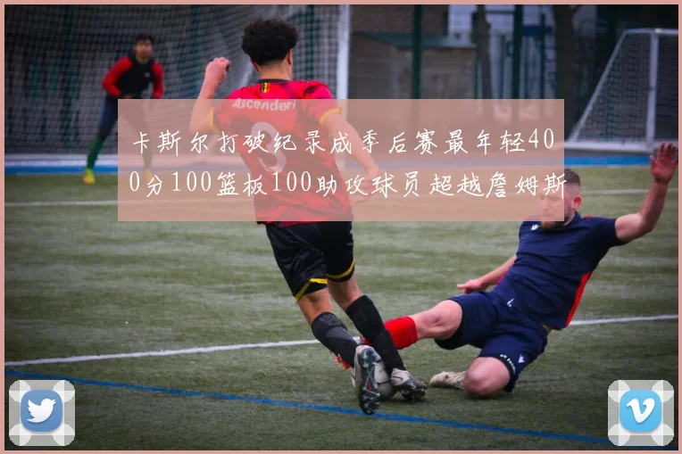 卡斯尔打破纪录成季后赛最年轻400分100篮板100助攻球员超越詹姆斯荣耀时刻