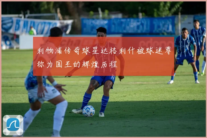利物浦传奇球星达格利什被球迷尊称为国王的辉煌历程