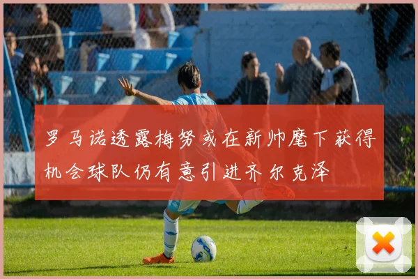 罗马诺透露梅努或在新帅麾下获得机会球队仍有意引进齐尔克泽