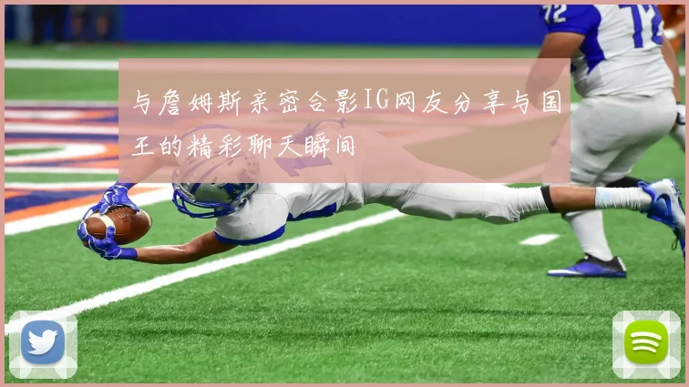 与詹姆斯亲密合影IG网友分享与国王的精彩聊天瞬间