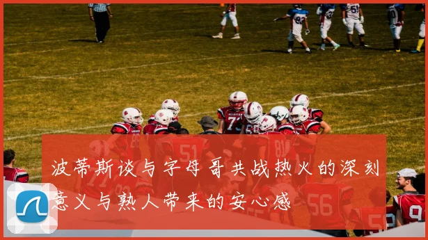 波蒂斯谈与字母哥共战热火的深刻意义与熟人带来的安心感