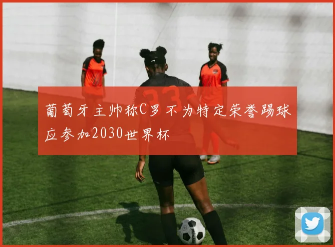 葡萄牙主帅称C罗不为特定荣誉踢球应参加2030世界杯